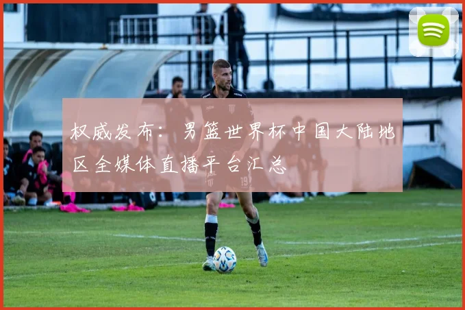 权威发布:男篮世界杯中国大陆地区全媒体直播平台汇总