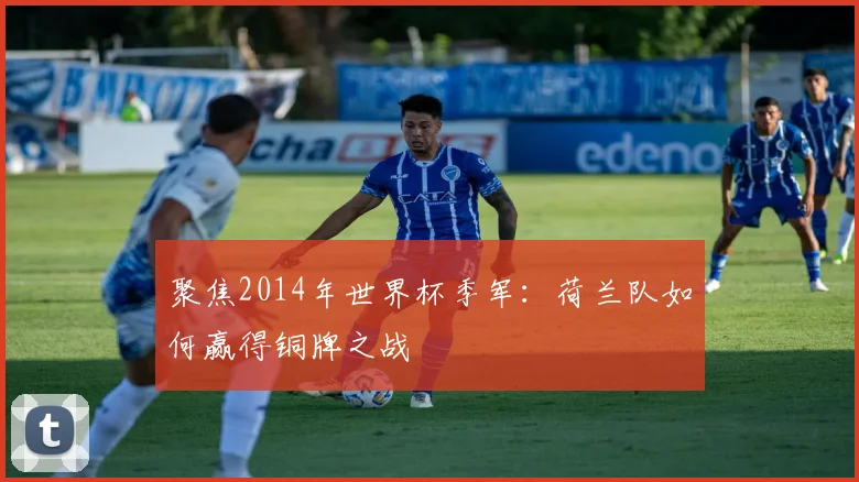 聚焦2014年世界杯季军：荷兰队如何赢得铜牌之战