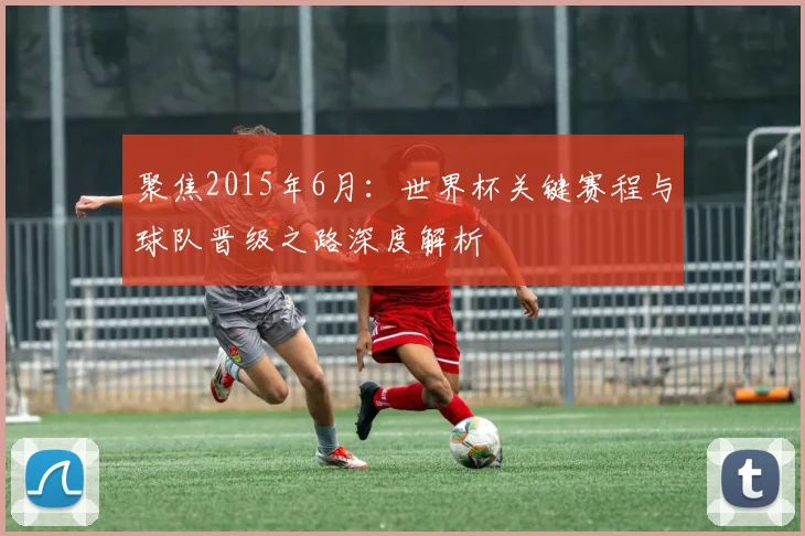聚焦2015年6月：世界杯关键赛程与球队晋级之路深度解析