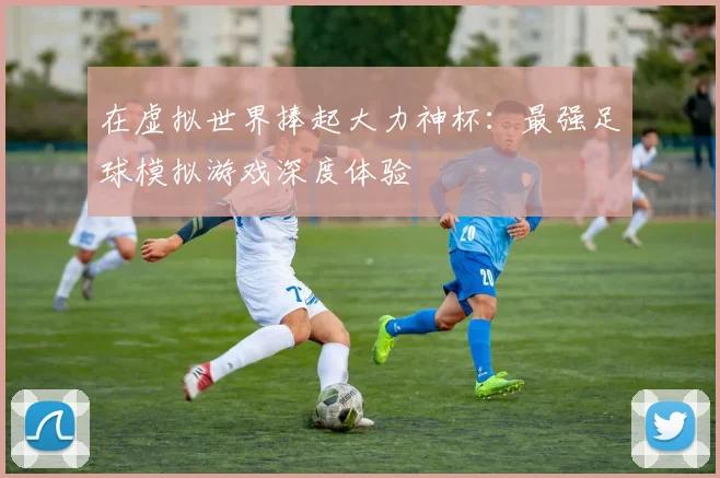 在虚拟世界捧起大力神杯:最强足球模拟游戏深度体验