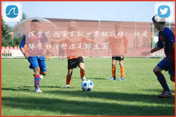 探索巴西国家队世界杯战绩：传奇球星如何塑造足球王国