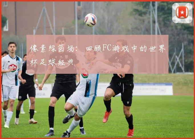 像素绿茵场：回顾FC游戏中的世界杯足球经典