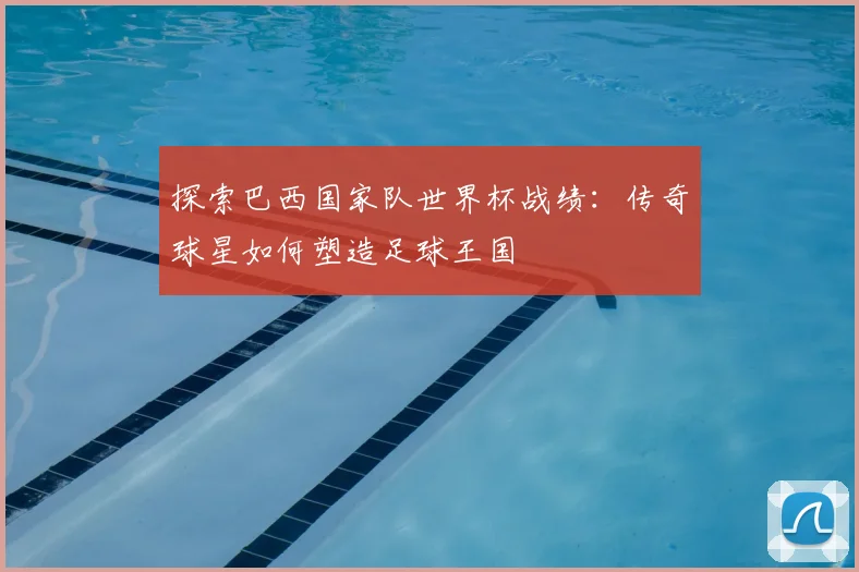探索巴西国家队世界杯战绩：传奇球星如何塑造足球王国