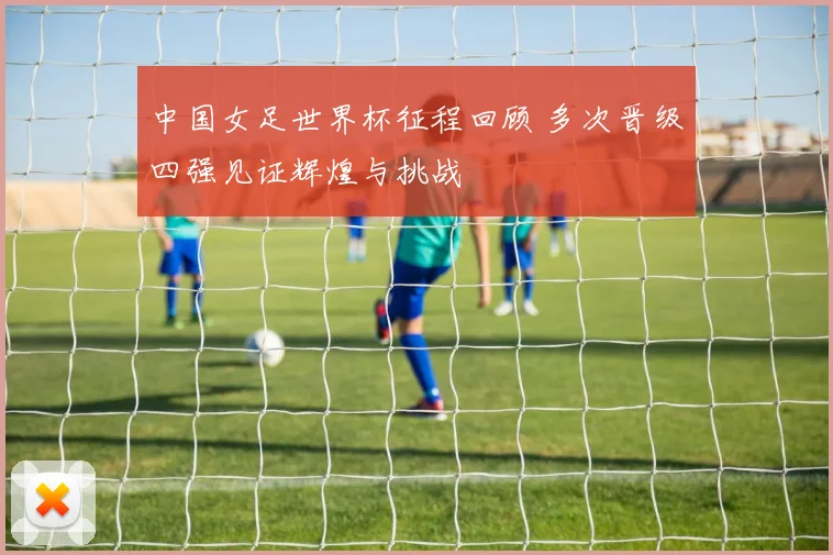 中国女足世界杯征程回顾 多次晋级四强见证辉煌与挑战