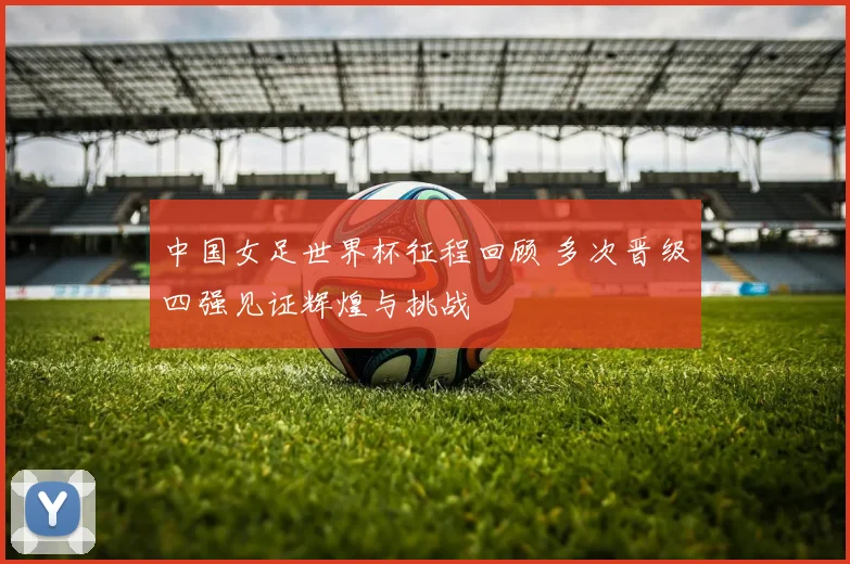 中国女足世界杯征程回顾 多次晋级四强见证辉煌与挑战